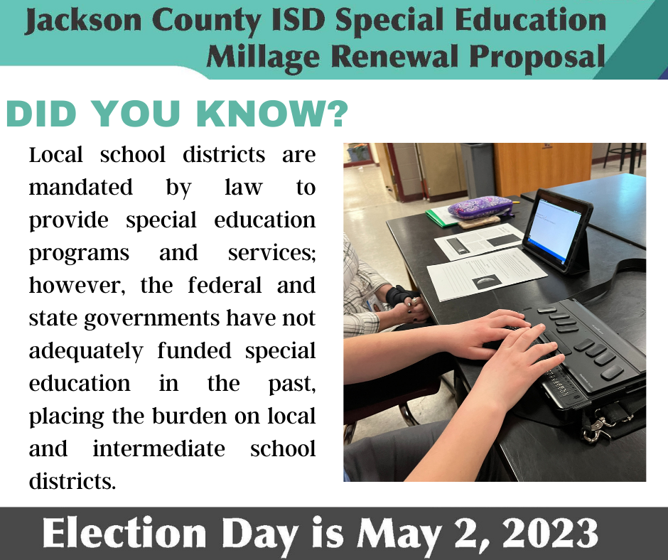 Special Education Millage Renewal on May Ballot The May 2 ballot will have a question asking voters to renew the Jackson County Intermediate School District (JCISD) Special Education Millage. No new taxes are being proposed. A taxpayer who owns a home with a market value of $100,000 (taxable value of $50,000) would pay $77.04 per year or $6.42 per month.   If approved, this renewal would generate approximately $8,800,000 for the 2023-24 school year, allowing the JCISD to reimburse local school districts for their mandated special education costs. Voters must determine whether to continue this funding through May 2028. Local school districts will use the money from the millage renewal to pay for mandatory special education expenses that are not reimbursed by the state or federal government. Without this millage, those expenses will still exist and the money to pay for them will have to come from a school district’s general fund, impacting programs for all students. For more information or to review the Q&A, visit www.jcisd.org/millage.