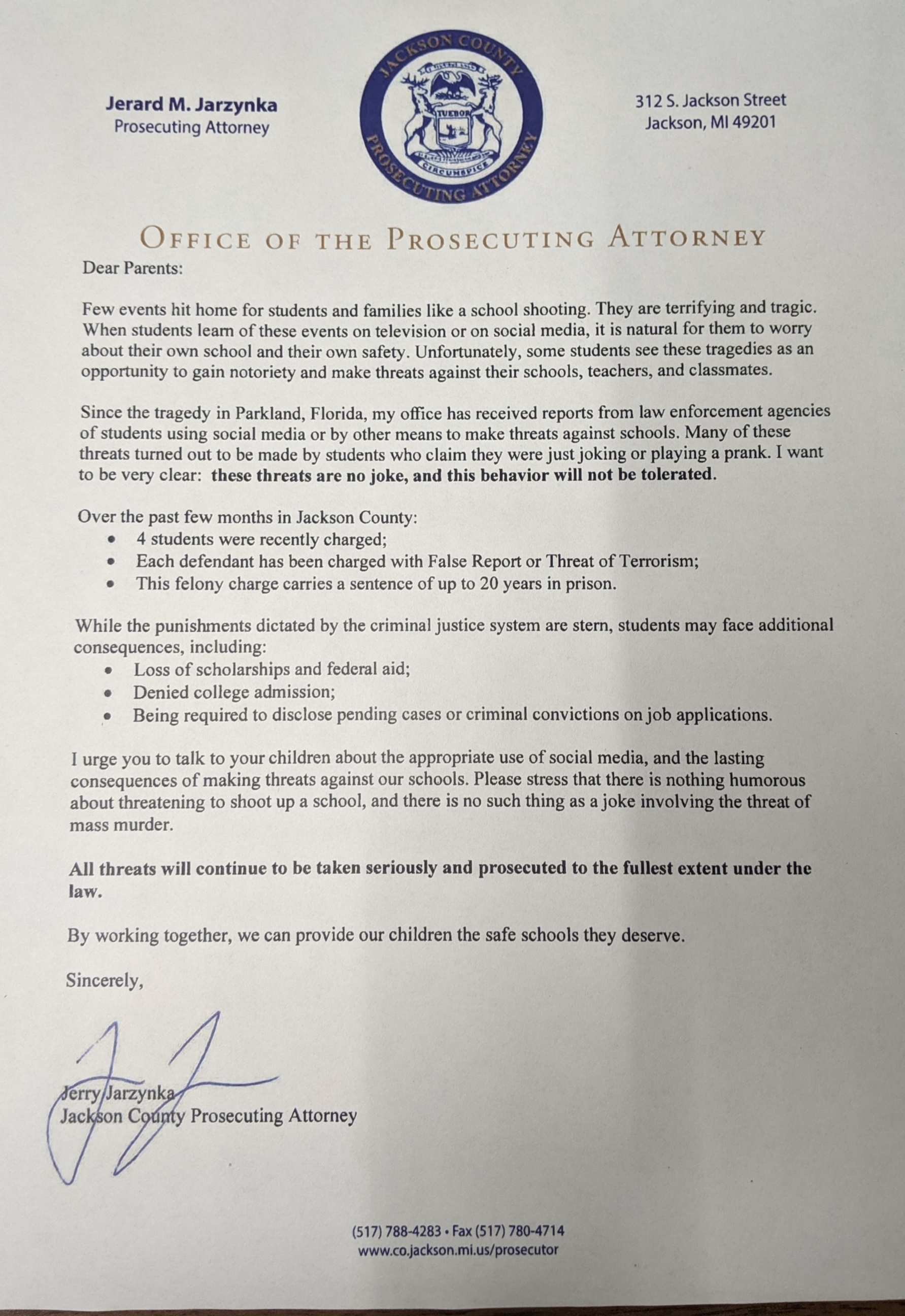 From the office of Jerard M. Jarzynka, Prosecuting Attorney
Few events hit home for students and families like a school shooting.  They are terrifying and tragic.  When students learn of these events on television or on social media, it is natural for them to worry about their own school and their own safety.  Unfortunately, some students see these tragedies as an opportunity to gain notoriety and make threats against their schools, teachers, and classmates.
Since the tragedy in Parkland, Florida, my office has received reports from law enforcement agencies of students using social media or by other means to make threats against schools.  Many of these threats turned out to be made by students who claim they were just joking or playing a prank.  I want to be very clear: these threats are no joke, and this behavior will not be tolerated.
Over the past few months in Jackson County:
4 students were recently charged.
Each defendant has been charged with false report to threat of terrorism.
This felony charge carries a sentence of up to 20 years in prison..
While the punishments dictated by the criminal justice system are stern, students may face additional consequences, including:
Loss of scholarship and federal aid;
Denied college admission;
Being required to disclose pending cases or criminal convictions on job applications
I urge you to talk to your children about the appropriate use of social media, and the lasting consequences of making threats against our school.  Please stress that there is nothing humorous about threatening to shoot up a school, and there is no such thing as a joke involving the threat of mass murder.
All threats will continue to be taken seriously and prosecuted to the fullest extent under the law.  By working together, we can provide our children the safe schools they deserve.
Sincerely,
Jerry Jarzynka
Jackson County Prosecuting Attorney
312 Jackson Street Jackson, MI 49201